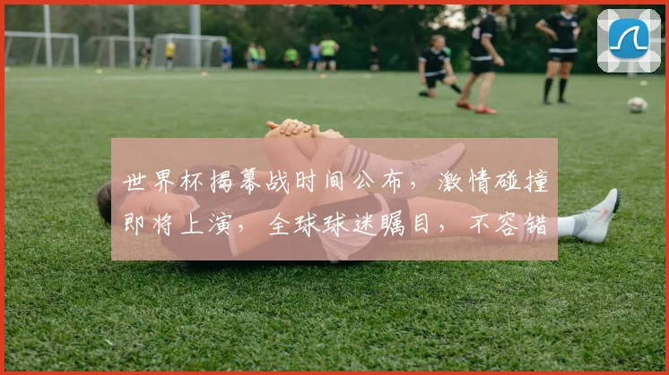世界杯揭幕战时间公布，激情碰撞即将上演，全球球迷瞩目，不容错过