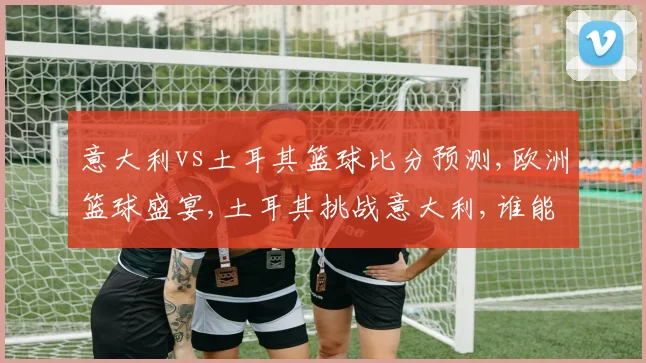 意大利vs土耳其篮球比分预测,欧洲篮球盛宴,土耳其挑战意大利,谁能笑到最后