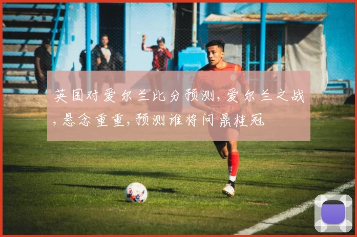 英国对爱尔兰比分预测,爱尔兰之战,悬念重重,预测谁将问鼎桂冠