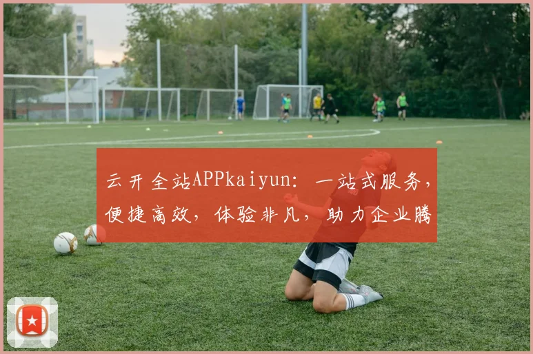 云开全站APPkaiyun：一站式服务，便捷高效，体验非凡，助力企业腾飞